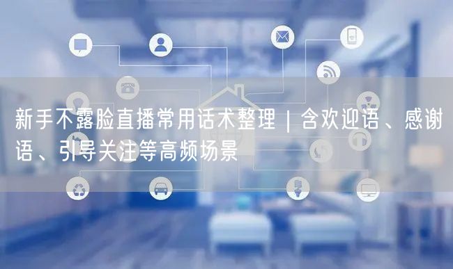 新手不露脸直播常用话术整理｜含欢迎语、感谢语、引导关注等高频场景