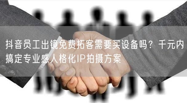 抖音员工出镜免费拓客需要买设备吗？千元内搞定专业感人格化IP拍摄方案