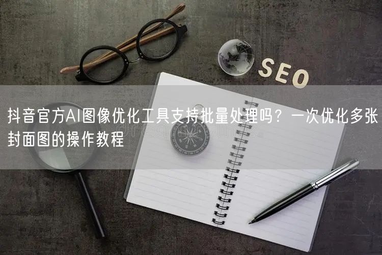 抖音官方AI图像优化工具支持批量处理吗？一次优化多张封面图的操作教程