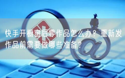 快手开橱窗后零作品怎么办？重新发作品前需要做哪些准备？
