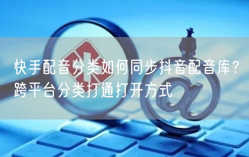 快手配音分类如何同步抖音配音库？跨平台分类打通打开方式