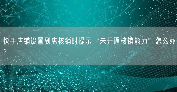 快手店铺设置到店核销时提示“未开通核销能力”怎么办？