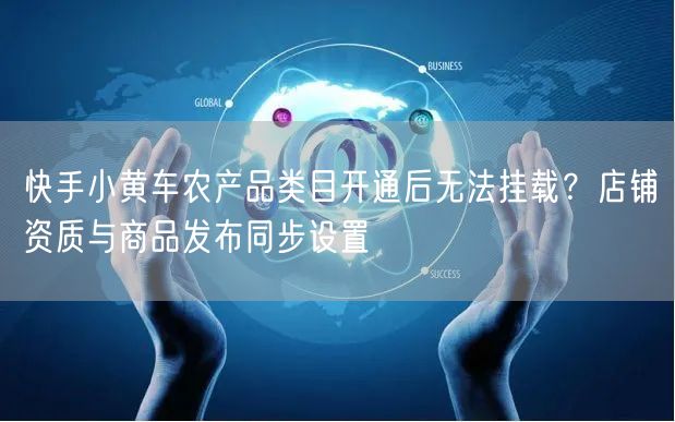 快手小黄车农产品类目开通后无法挂载？店铺资质与商品发布同步设置