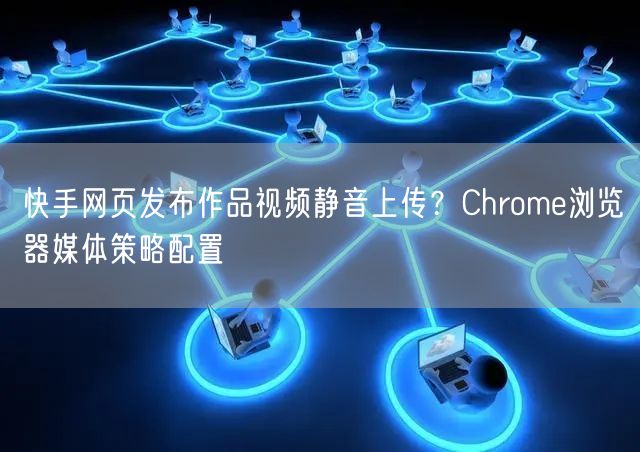 快手网页发布作品视频静音上传？Chrome浏览器媒体策略配置