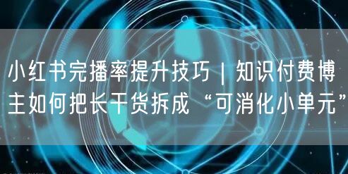 小红书完播率提升技巧｜知识付费博主如何把长干货拆成“可消化小单元”