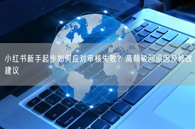 小红书新手起步如何应对审核失败？高频驳回原因及修改建议