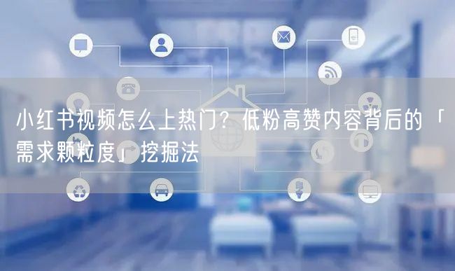 小红书视频怎么上热门？低粉高赞内容背后的「需求颗粒度」挖掘法