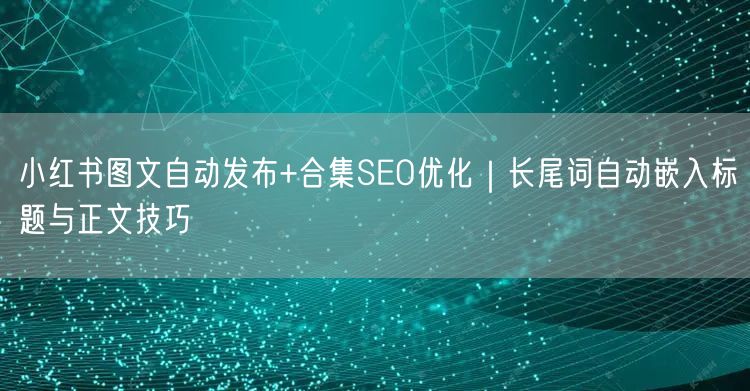 小红书图文自动发布+合集SEO优化｜长尾词自动嵌入标题与正文技巧