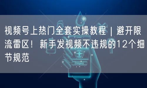 视频号上热门全套实操教程｜避开限流雷区！新手发视频不违规的12个细节规范