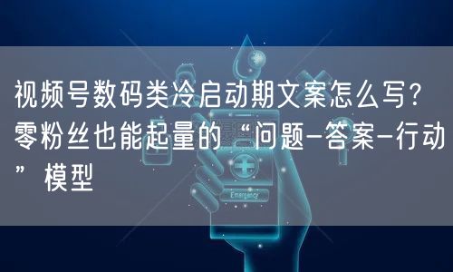 视频号数码类冷启动期文案怎么写？零粉丝也能起量的“问题-答案-行动”模型
