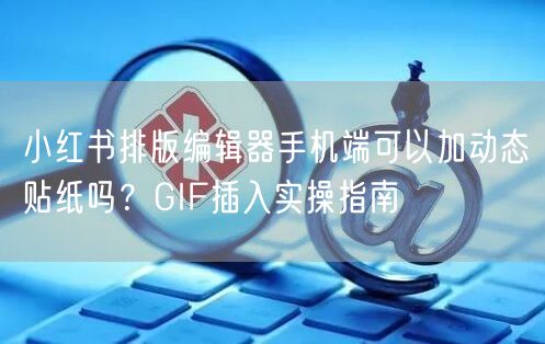 小红书排版编辑器手机端可以加动态贴纸吗？GIF插入实操指南