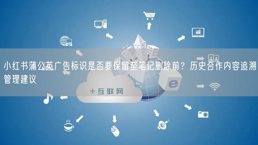 小红书蒲公英广告标识是否要保留至笔记删除前？历史合作内容追溯管理建议