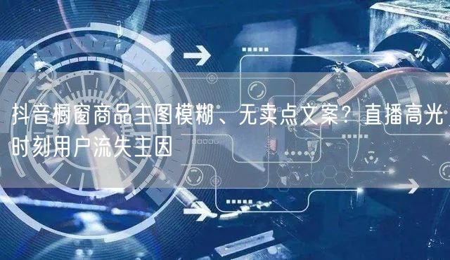 抖音橱窗商品主图模糊、无卖点文案？直播高光时刻用户流失主因