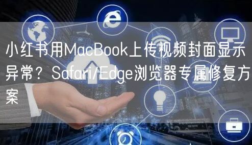 小红书用MacBook上传视频封面显示异常？Safari/Edge浏览器专属修复