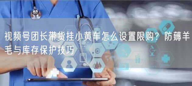 视频号团长带货挂小黄车怎么设置限购？防薅羊毛与库存保护技巧