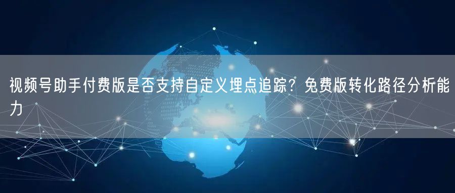 视频号助手付费版是否支持自定义埋点追踪？免费版转化路径分析能力