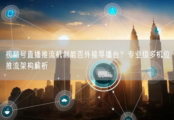 视频号直播推流机制能否外接导播台？专业级多机位推流架构解析