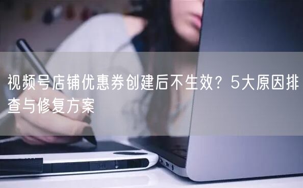 视频号店铺优惠券创建后不生效？5大原因排查与修复方案