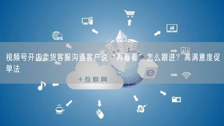 视频号开店卖货客服沟通客户说“再看看”怎么跟进？高满意度促单法