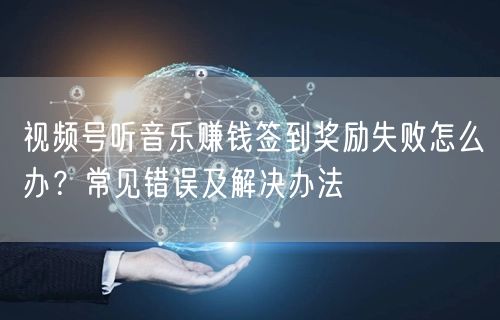 视频号听音乐赚钱签到奖励失败怎么办？常见错误及解决办法
