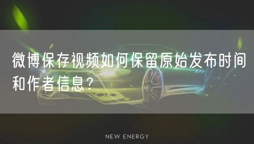 微博保存视频如何保留原始发布时间和作者信息？