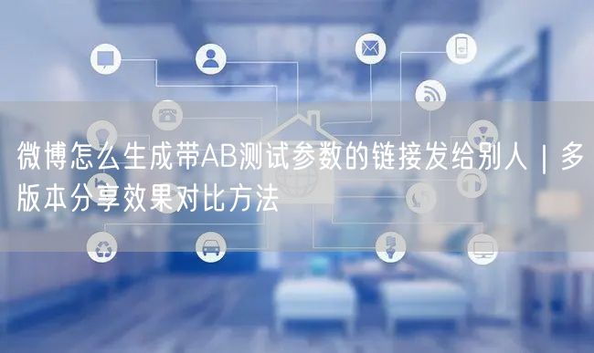 微博怎么生成带AB测试参数的链接发给别人｜多版本分享效果对比方法