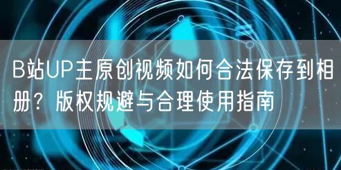 B站UP主原创视频如何合法保存到相册？版权规避与合理使用指南