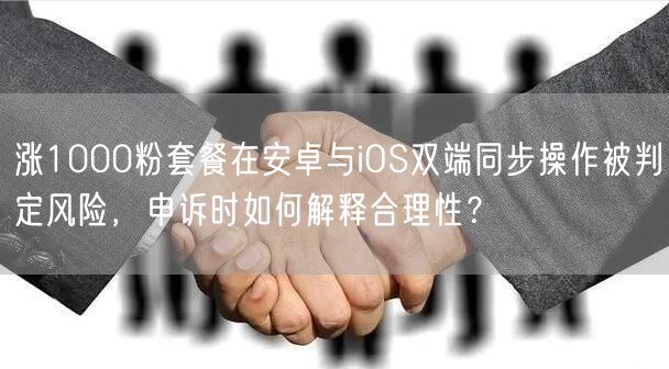 涨1000粉套餐在安卓与iOS双端同步操作被判定风险,申诉时如何解释合理性?