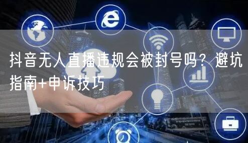 抖音无人直播违规会被封号吗?避坑指南+申诉技巧