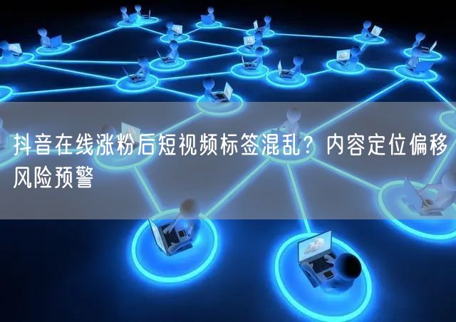 抖音在线涨粉后短视频标签混乱？内容定位偏移风险预警