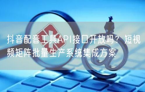 抖音配音工具API接口开放吗？短视频矩阵批量生产系统集成方案