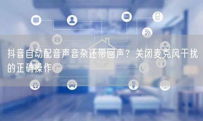 抖音自动配音声音杂还带回声？关闭麦克风干扰的正确操作