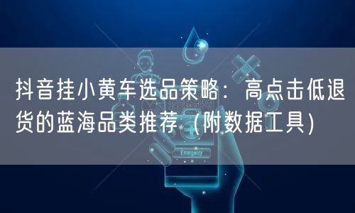 抖音挂小黄车选品策略：高点击低退货的蓝海品类推荐（附数据工具）