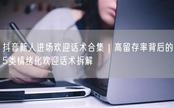 抖音新人进场欢迎话术合集｜高留存率背后的5类情绪化欢迎话术拆解