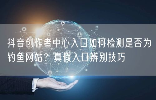 抖音创作者中心入口如何检测是否为钓鱼网站？真假入口辨别技巧