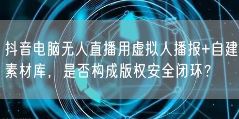 抖音电脑无人直播用虚拟人播报+自建素材库，是否构成版权安全闭环？