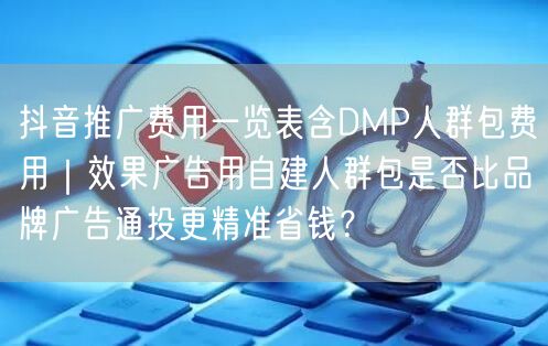 抖音推广费用一览表含DMP人群包费用｜效果广告用自建人群包是否比品牌广告通投更精