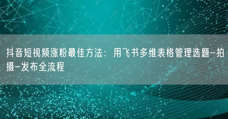 抖音短视频涨粉最佳方法：用飞书多维表格管理选题-拍摄-发布全流程