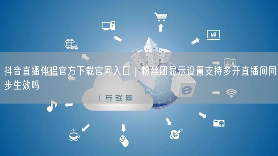 抖音直播伴侣官方下载官网入口｜粉丝团显示设置支持多开直播间同步生效吗