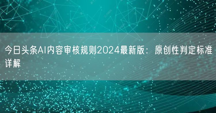 今日头条AI内容审核规则2024最新版：原创性判定标准详解