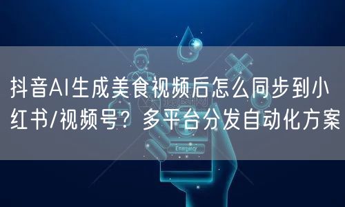 抖音AI生成美食视频后怎么同步到小红书/视频号？多平台分发自动化方案