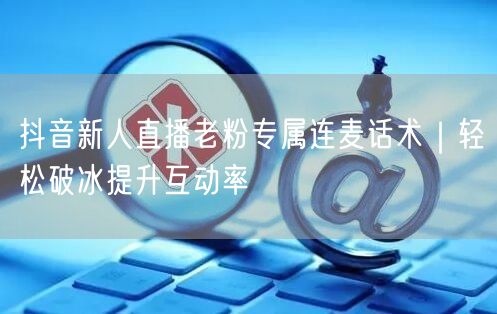 抖音新人直播老粉专属连麦话术｜轻松破冰提升互动率