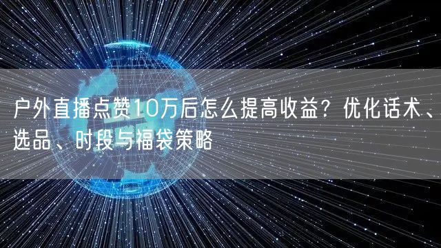 户外直播点赞10万后怎么提高收益？优化话术、选品、时段与福袋策略