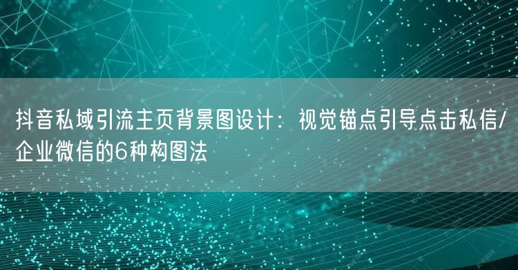 抖音私域引流主页背景图设计：视觉锚点引导点击私信/企业微信的6种构图法