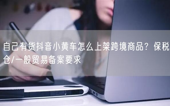 自己有货抖音小黄车怎么上架跨境商品？保税仓/一般贸易备案要求