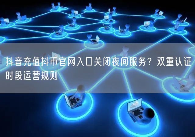抖音充值抖币官网入口关闭夜间服务？双重认证时段运营规则