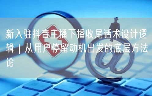 新入驻抖音主播下播收尾话术设计逻辑｜从用户停留动机出发的底层方法论