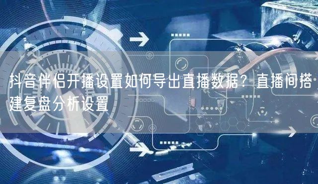 抖音伴侣开播设置如何导出直播数据？直播间搭建复盘分析设置