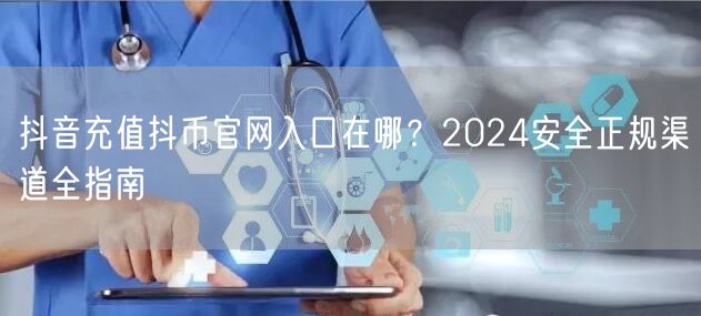 抖音充值抖币官网入口在哪?2024安全正规渠道全指南