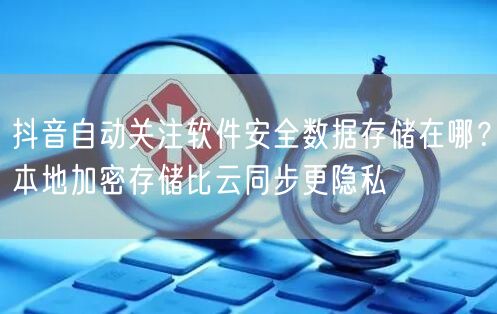 抖音自动关注软件安全数据存储在哪?本地加密存储比云同步更隐私